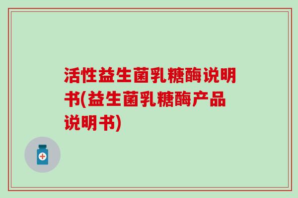 活性益生菌乳糖酶说明书(益生菌乳糖酶产品说明书)