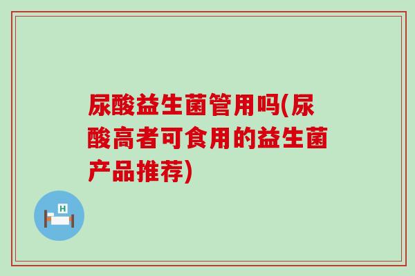 尿酸益生菌管用吗(尿酸高者可食用的益生菌产品推荐)