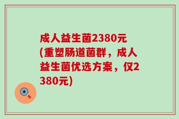 成人益生菌2380元(重塑肠道菌群，成人益生菌优选方案，仅2380元)