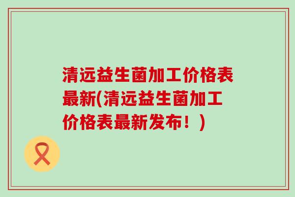 清远益生菌加工价格表新(清远益生菌加工价格表新发布！)