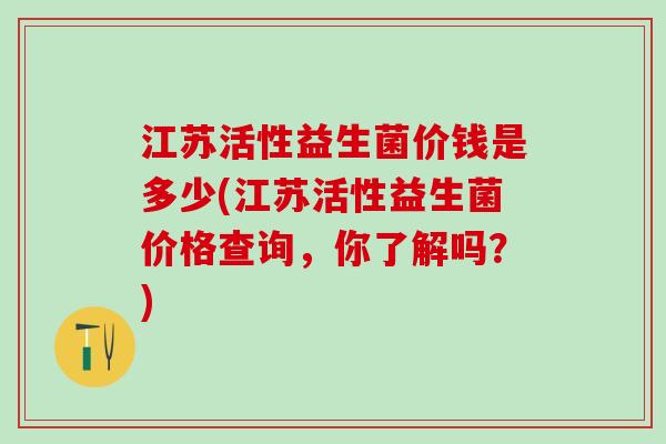江苏活性益生菌价钱是多少(江苏活性益生菌价格查询，你了解吗？)