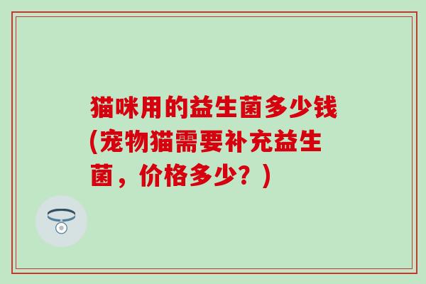 猫咪用的益生菌多少钱(宠物猫需要补充益生菌，价格多少？)