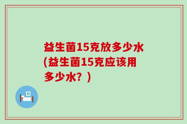 益生菌15克放多少水(益生菌15克应该用多少水？)