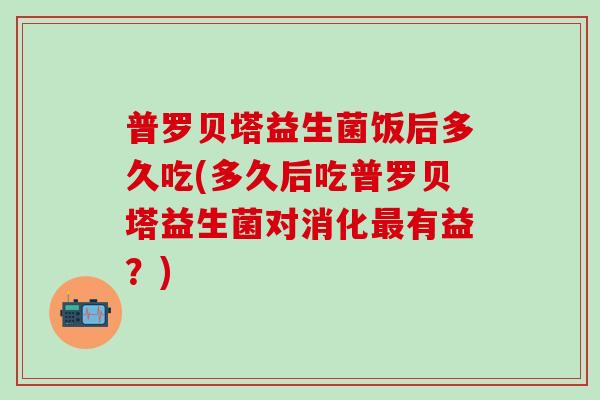 普罗贝塔益生菌饭后多久吃(多久后吃普罗贝塔益生菌对消化有益？)