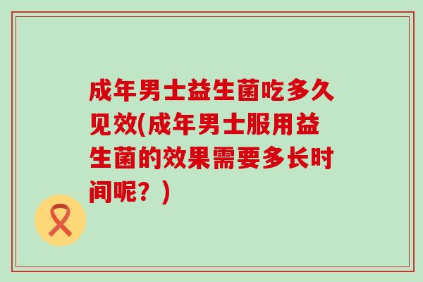 成年男士益生菌吃多久见效(成年男士服用益生菌的效果需要多长时间呢？)