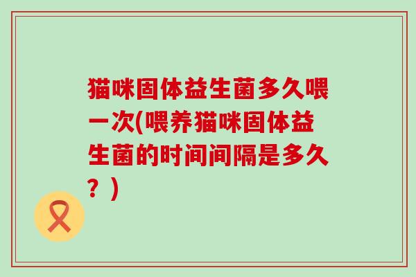 猫咪固体益生菌多久喂一次(喂养猫咪固体益生菌的时间间隔是多久？)