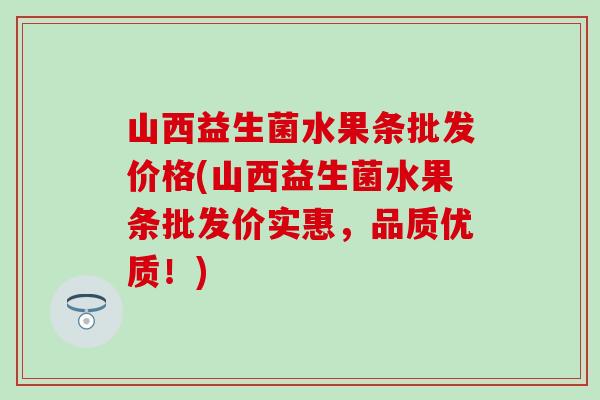 山西益生菌水果条批发价格(山西益生菌水果条批发价实惠，品质优质！)
