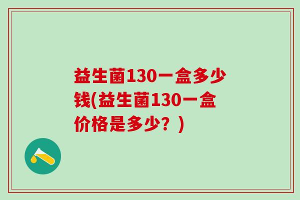 益生菌130一盒多少钱(益生菌130一盒价格是多少?) 益生菌130一盒多少钱(益生菌130一盒价格是多少?)