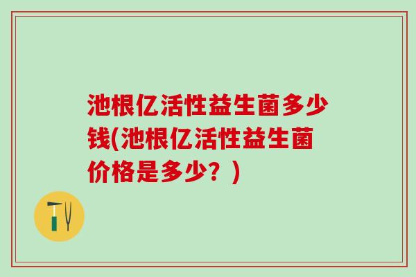 池根亿活性益生菌多少钱(池根亿活性益生菌价格是多少?) 池根亿活性益生菌多少钱(池根亿活性益生菌价格是多少?)