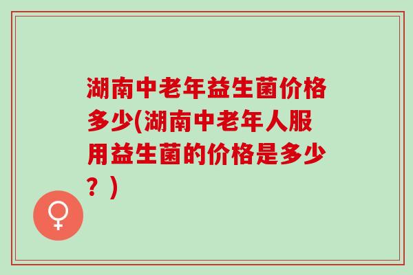 湖南中老年益生菌价格多少(湖南中老年人服用益生菌的价格是多少？)
