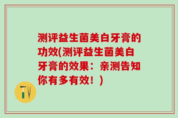 测评益生菌美白牙膏的功效(测评益生菌美白牙膏的效果：亲测告知你有多有效！)