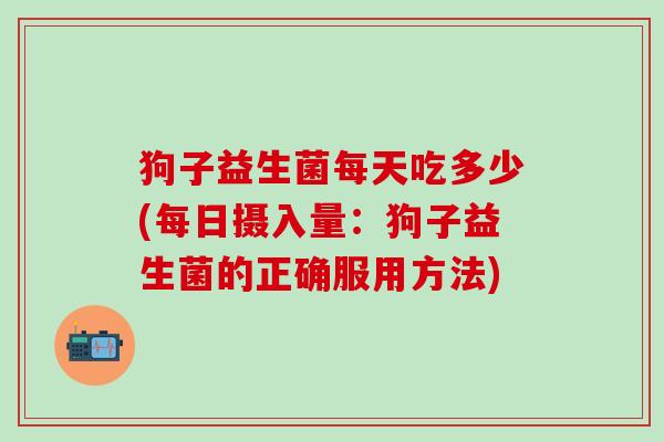 狗子益生菌每天吃多少(每日摄入量：狗子益生菌的正确服用方法)