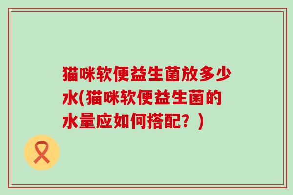 猫咪软便益生菌放多少水(猫咪软便益生菌的水量应如何搭配？)