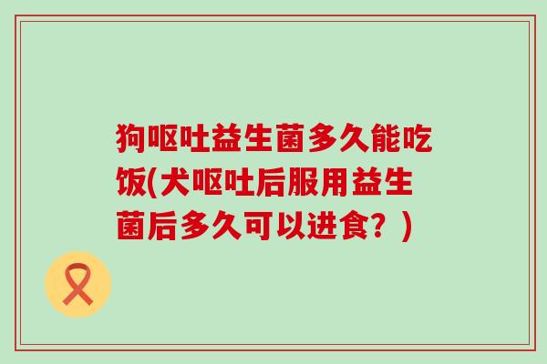 狗益生菌多久能吃饭(犬后服用益生菌后多久可以进食？)