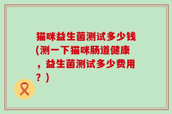 猫咪益生菌测试多少钱(测一下猫咪肠道健康，益生菌测试多少费用？)