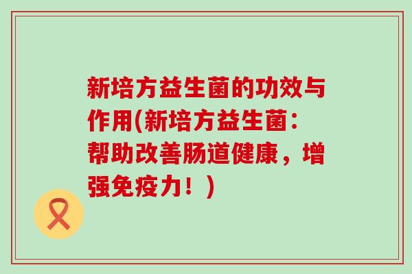 新培方益生菌的功效与作用(新培方益生菌：帮助改善肠道健康，增强力！)