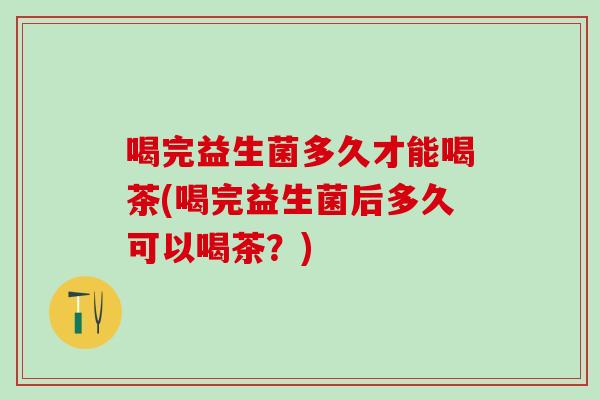 喝完益生菌多久才能喝茶(喝完益生菌后多久可以喝茶？)