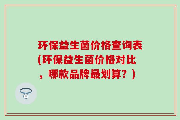 环保益生菌价格查询表(环保益生菌价格对比，哪款品牌划算？)