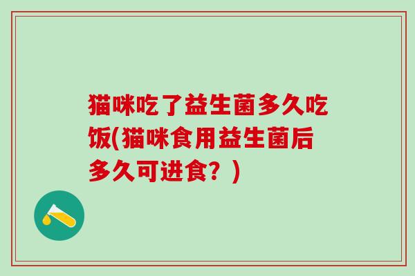 猫咪吃了益生菌多久吃饭(猫咪食用益生菌后多久可进食？)