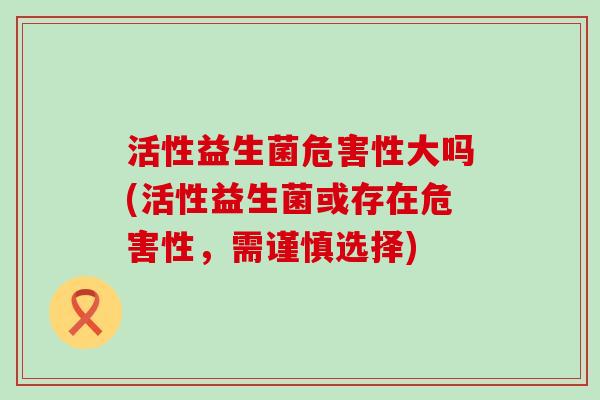 活性益生菌危害性大吗(活性益生菌或存在危害性，需谨慎选择)