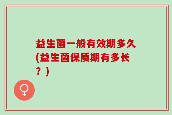 益生菌一般有效期多久(益生菌保质期有多长?) 益生菌一般有效期多久(益生菌保质期有多长?)