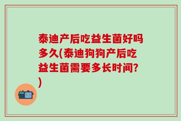 泰迪产后吃益生菌好吗多久(泰迪狗狗产后吃益生菌需要多长时间？)