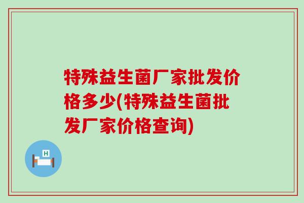特殊益生菌厂家批发价格多少(特殊益生菌批发厂家价格查询)