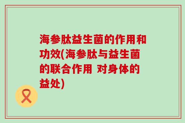 海参肽益生菌的作用和功效(海参肽与益生菌的联合作用 对身体的益处)