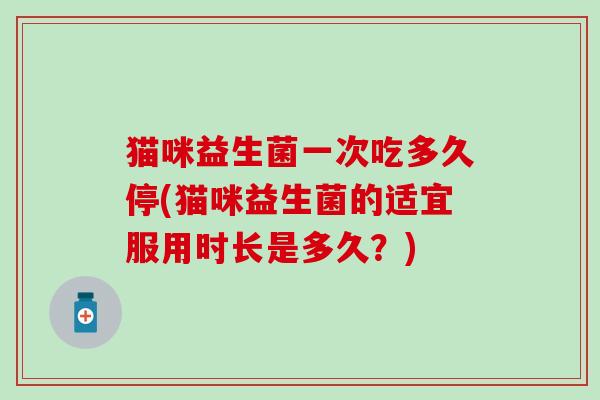 猫咪益生菌一次吃多久停(猫咪益生菌的适宜服用时长是多久？)