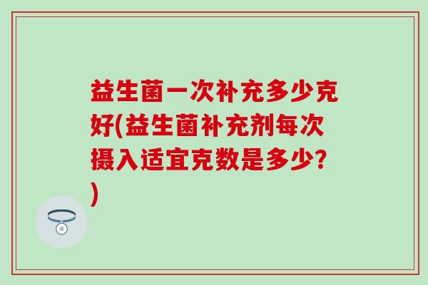 益生菌一次补充多少克好(益生菌补充剂每次摄入适宜克数是多少？)