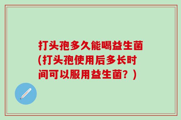 打头孢多久能喝益生菌(打头孢使用后多长时间可以服用益生菌？)