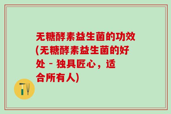 无糖酵素益生菌的功效(无糖酵素益生菌的好处 - 独具匠心，适合所有人)