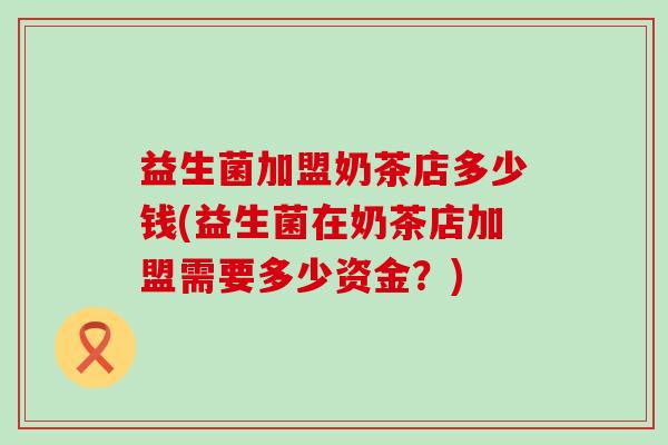 益生菌加盟奶茶店多少钱(益生菌在奶茶店加盟需要多少资金？)