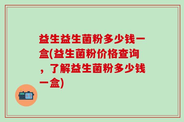 益生益生菌粉多少钱一盒(益生菌粉价格查询，了解益生菌粉多少钱一盒)