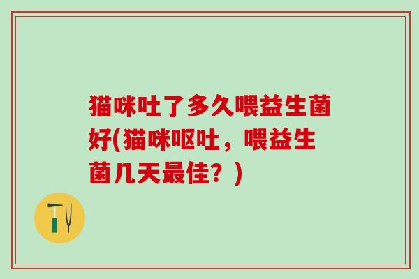 猫咪吐了多久喂益生菌好(猫咪，喂益生菌几天佳？)