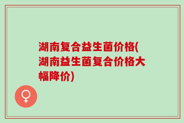 湖南复合益生菌价格(湖南益生菌复合价格大幅降价)