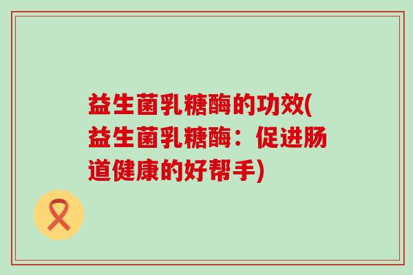 益生菌乳糖酶的功效(益生菌乳糖酶：促进肠道健康的好帮手)
