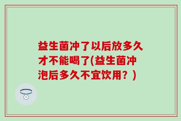 益生菌冲了以后放多久才不能喝了(益生菌冲泡后多久不宜饮用？)