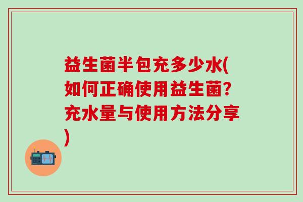 益生菌半包充多少水(如何正确使用益生菌？充水量与使用方法分享)
