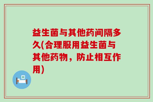 益生菌与其他药间隔多久(合理服用益生菌与其他，防止相互作用)