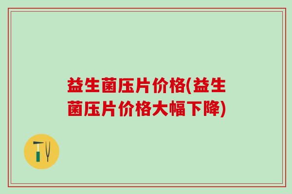 益生菌压片价格(益生菌压片价格大幅下降)