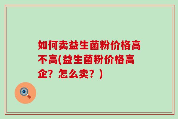 如何卖益生菌粉价格高不高(益生菌粉价格高企？怎么卖？)