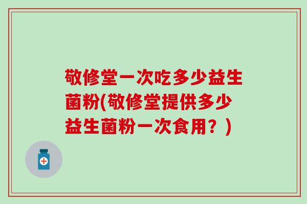 敬修堂一次吃多少益生菌粉(敬修堂提供多少益生菌粉一次食用？)