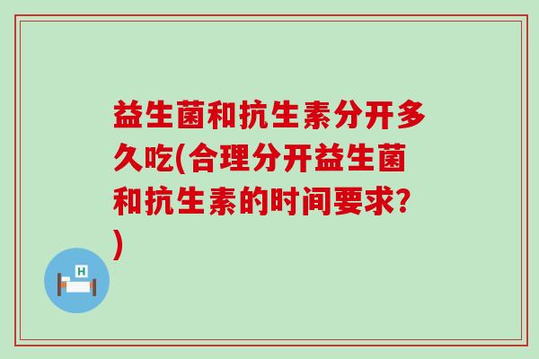 益生菌和抗生素分开多久吃(合理分开益生菌和抗生素的时间要求？)