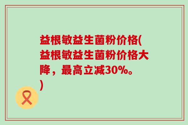 益根敏益生菌粉价格(益根敏益生菌粉价格大降，高立减30%。)