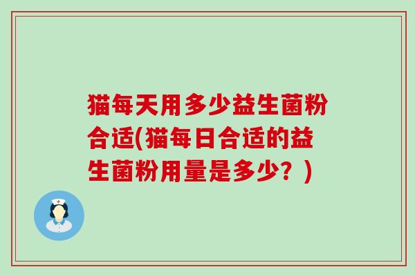 猫每天用多少益生菌粉合适(猫每日合适的益生菌粉用量是多少？)