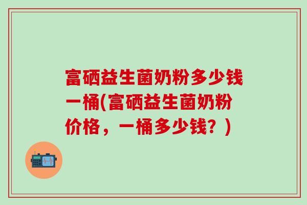 富硒益生菌奶粉多少钱一桶(富硒益生菌奶粉价格，一桶多少钱？)