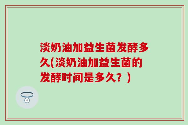 淡奶油加益生菌发酵多久(淡奶油加益生菌的发酵时间是多久？)