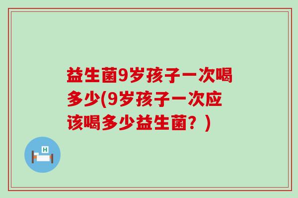 益生菌9岁孩子一次喝多少(9岁孩子一次应该喝多少益生菌？)