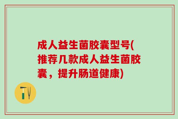 成人益生菌胶囊型号(推荐几款成人益生菌胶囊，提升肠道健康)